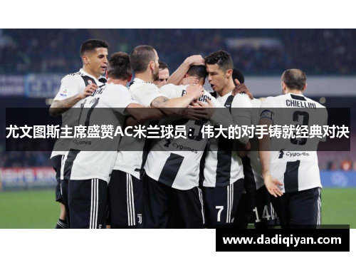 尤文图斯主席盛赞AC米兰球员:伟大的对手铸就经典对决