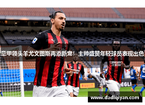 意甲领头羊尤文图斯再添新宠!主帅盛赞年轻球员表现出色