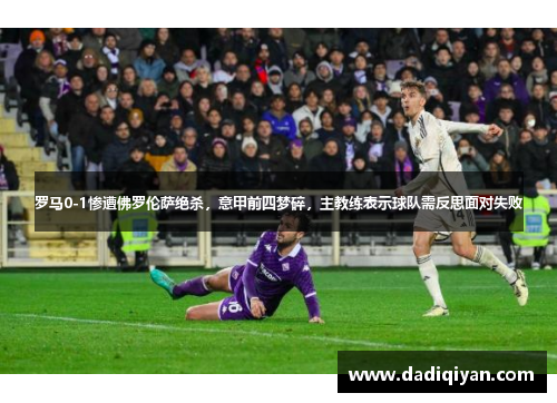 罗马0-1惨遭佛罗伦萨绝杀,意甲前四梦碎,主教练表示球队需反思面对失败
